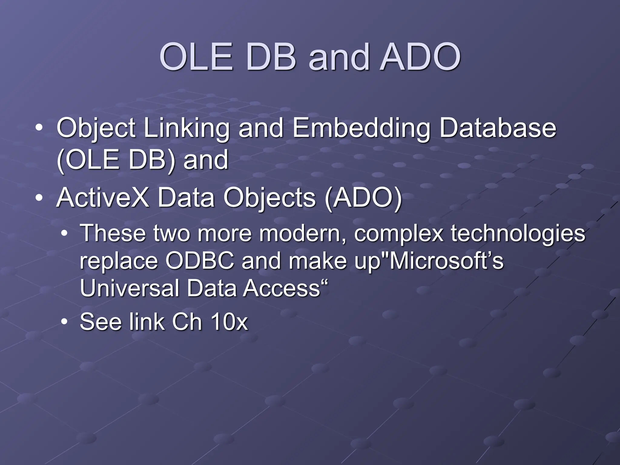 OLE DB and ADO
• Object Linking and Embedding Database
(OLE DB) and
• ActiveX Data Objects (ADO)
• These two more modern, complex technologies
replace ODBC and make up"Microsoft’s
Universal Data Access“
• See link Ch 10x
 