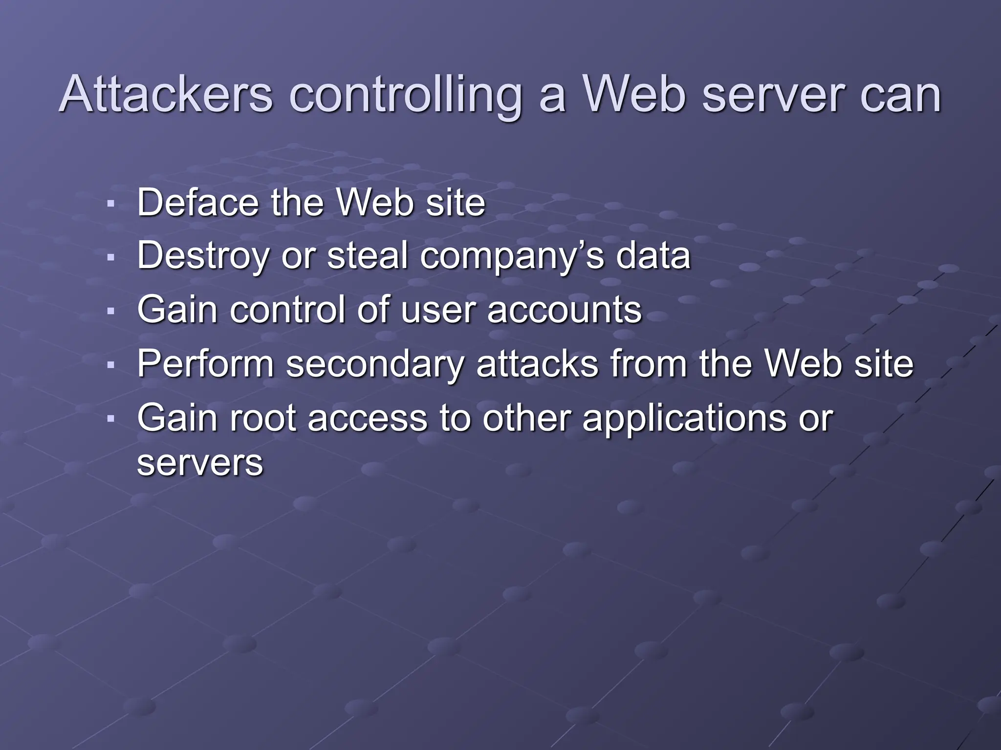 Attackers controlling a Web server can
■ Deface the Web site
■ Destroy or steal company’s data
■ Gain control of user accounts
■ Perform secondary attacks from the Web site
■ Gain root access to other applications or
servers
 