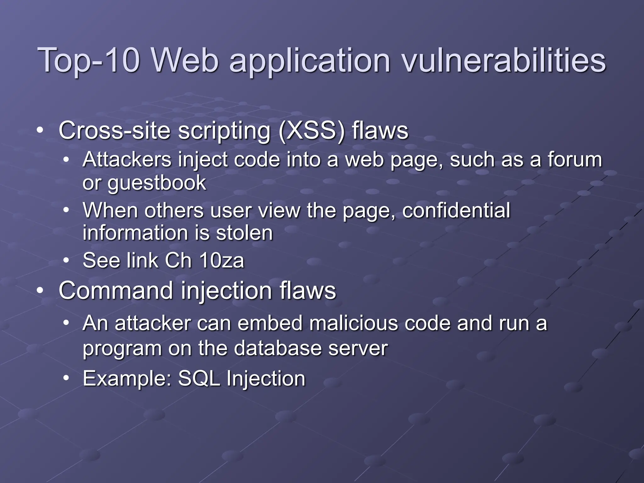 Top-10 Web application vulnerabilities
• Cross-site scripting (XSS) flaws
• Attackers inject code into a web page, such as a forum
or guestbook
• When others user view the page, confidential
information is stolen
• See link Ch 10za
• Command injection flaws
• An attacker can embed malicious code and run a
program on the database server
• Example: SQL Injection
 
