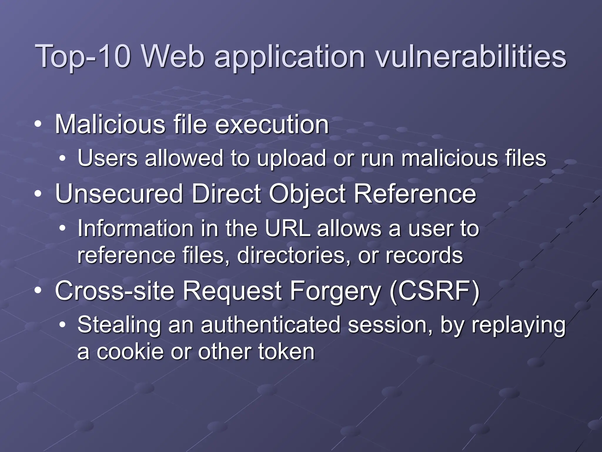 Top-10 Web application vulnerabilities
• Malicious file execution
• Users allowed to upload or run malicious files
• Unsecured Direct Object Reference
• Information in the URL allows a user to
reference files, directories, or records
• Cross-site Request Forgery (CSRF)
• Stealing an authenticated session, by replaying
a cookie or other token
 