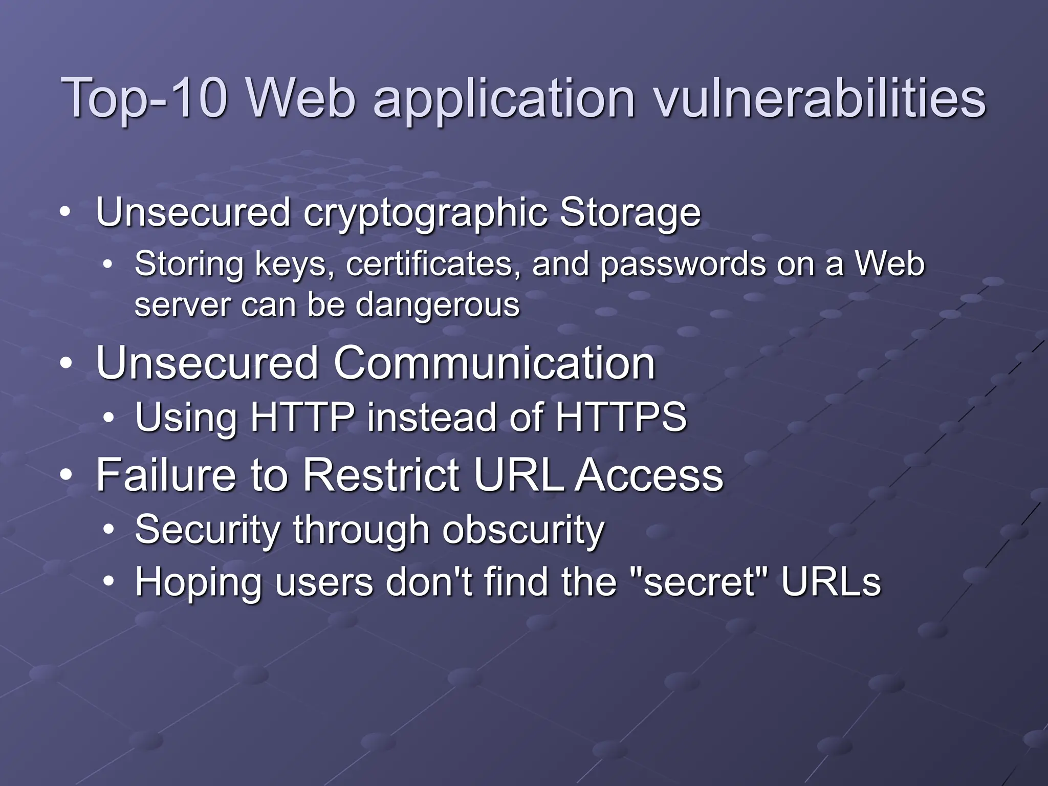Top-10 Web application vulnerabilities
• Unsecured cryptographic Storage
• Storing keys, certificates, and passwords on a Web
server can be dangerous
• Unsecured Communication
• Using HTTP instead of HTTPS
• Failure to Restrict URL Access
• Security through obscurity
• Hoping users don't find the "secret" URLs
 