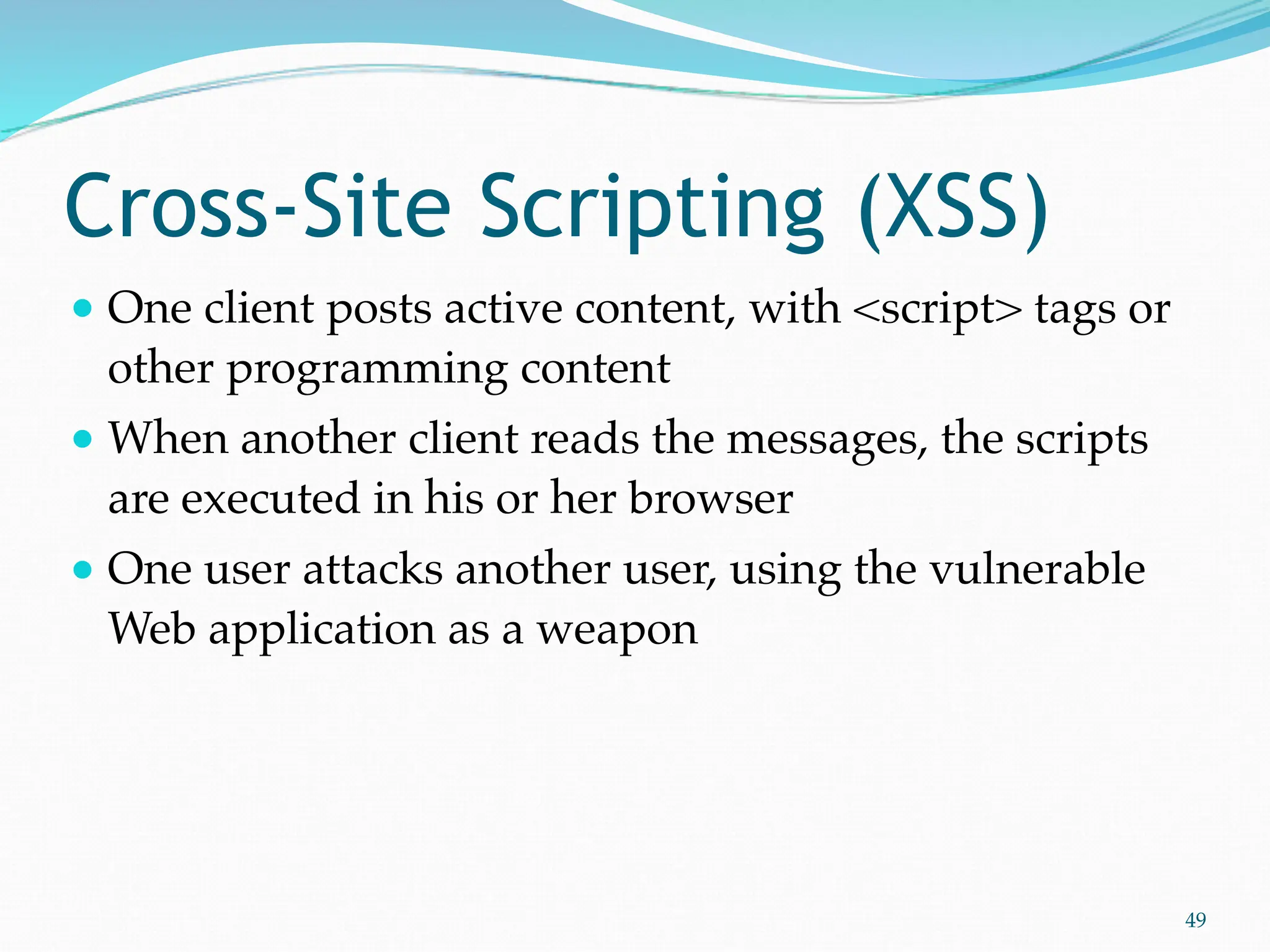 Cross-Site Scripting (XSS)
● One client posts active content, with <script> tags or
other programming content
● When another client reads the messages, the scripts
are executed in his or her browser
● One user attacks another user, using the vulnerable
Web application as a weapon
49
 