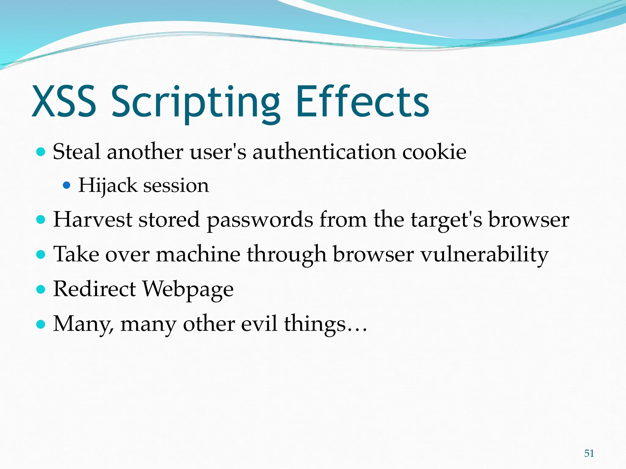 XSS Scripting Effects
● Steal another user's authentication cookie
● Hijack session
● Harvest stored passwords from the target's browser
● Take over machine through browser vulnerability
● Redirect Webpage
● Many, many other evil things…
51
 