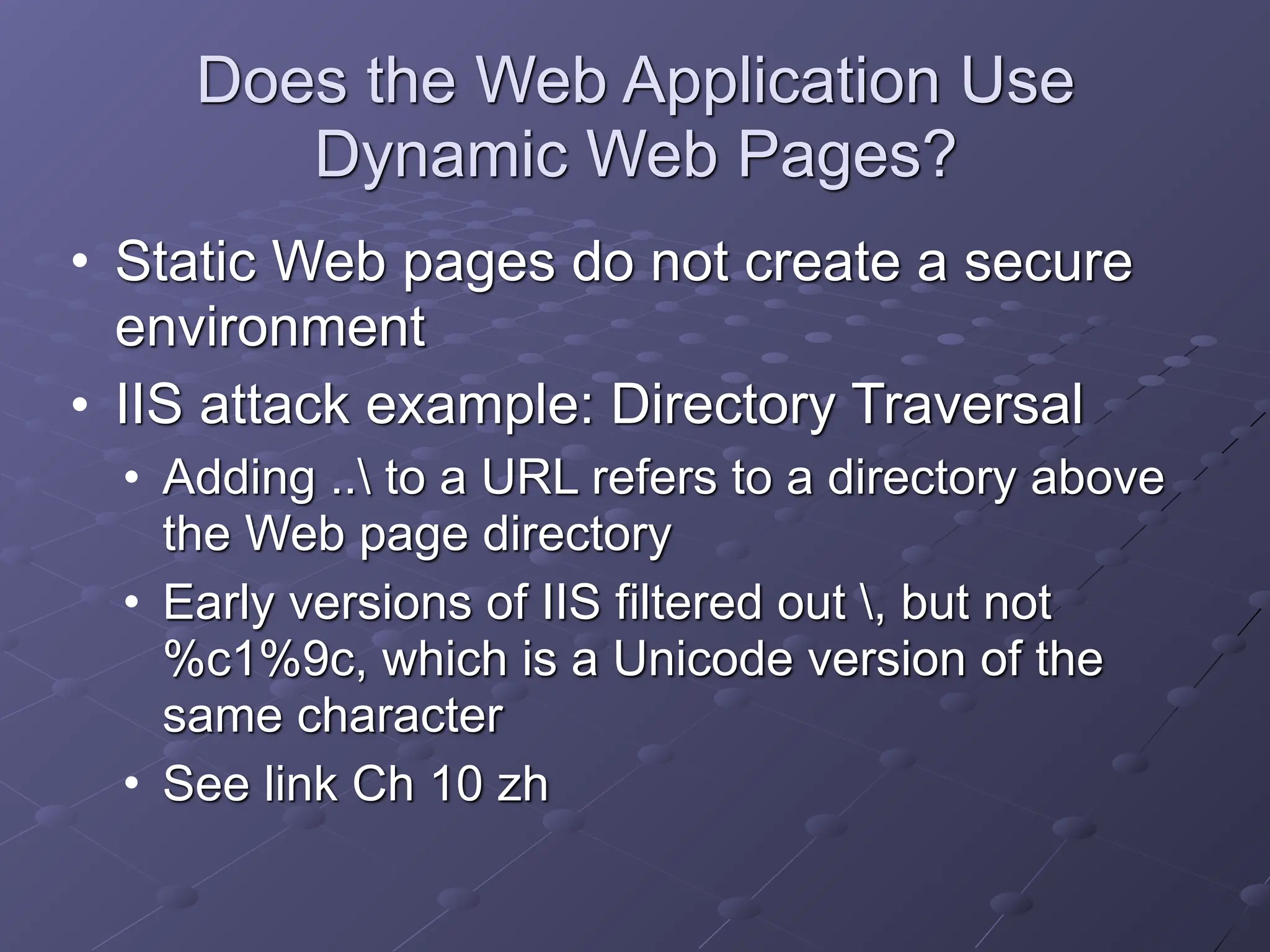 Does the Web Application Use
Dynamic Web Pages?
• Static Web pages do not create a secure
environment
• IIS attack example: Directory Traversal
• Adding .. to a URL refers to a directory above
the Web page directory
• Early versions of IIS filtered out , but not
%c1%9c, which is a Unicode version of the
same character
• See link Ch 10 zh
 