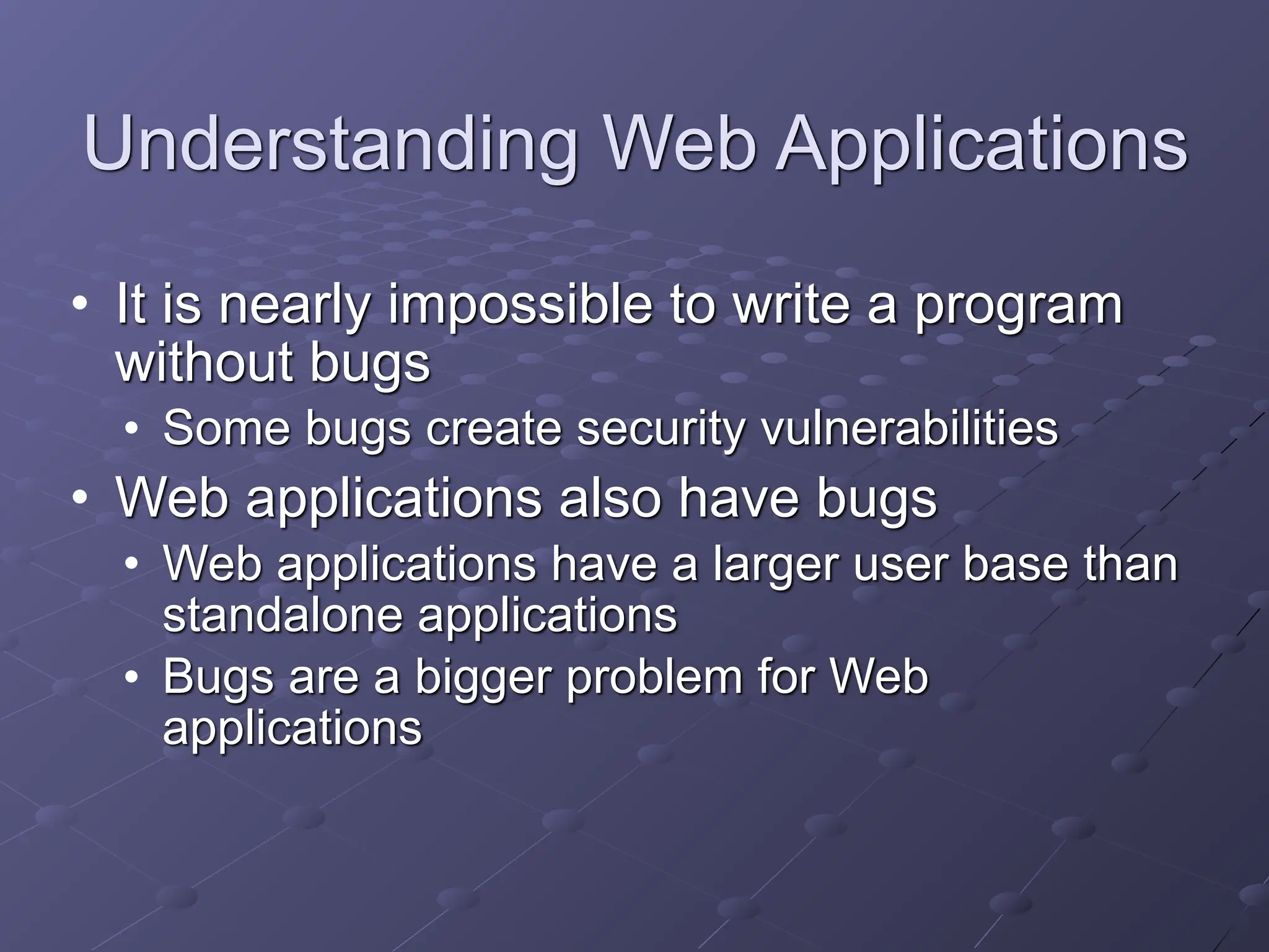 Understanding Web Applications
• It is nearly impossible to write a program
without bugs
• Some bugs create security vulnerabilities
• Web applications also have bugs
• Web applications have a larger user base than
standalone applications
• Bugs are a bigger problem for Web
applications
 