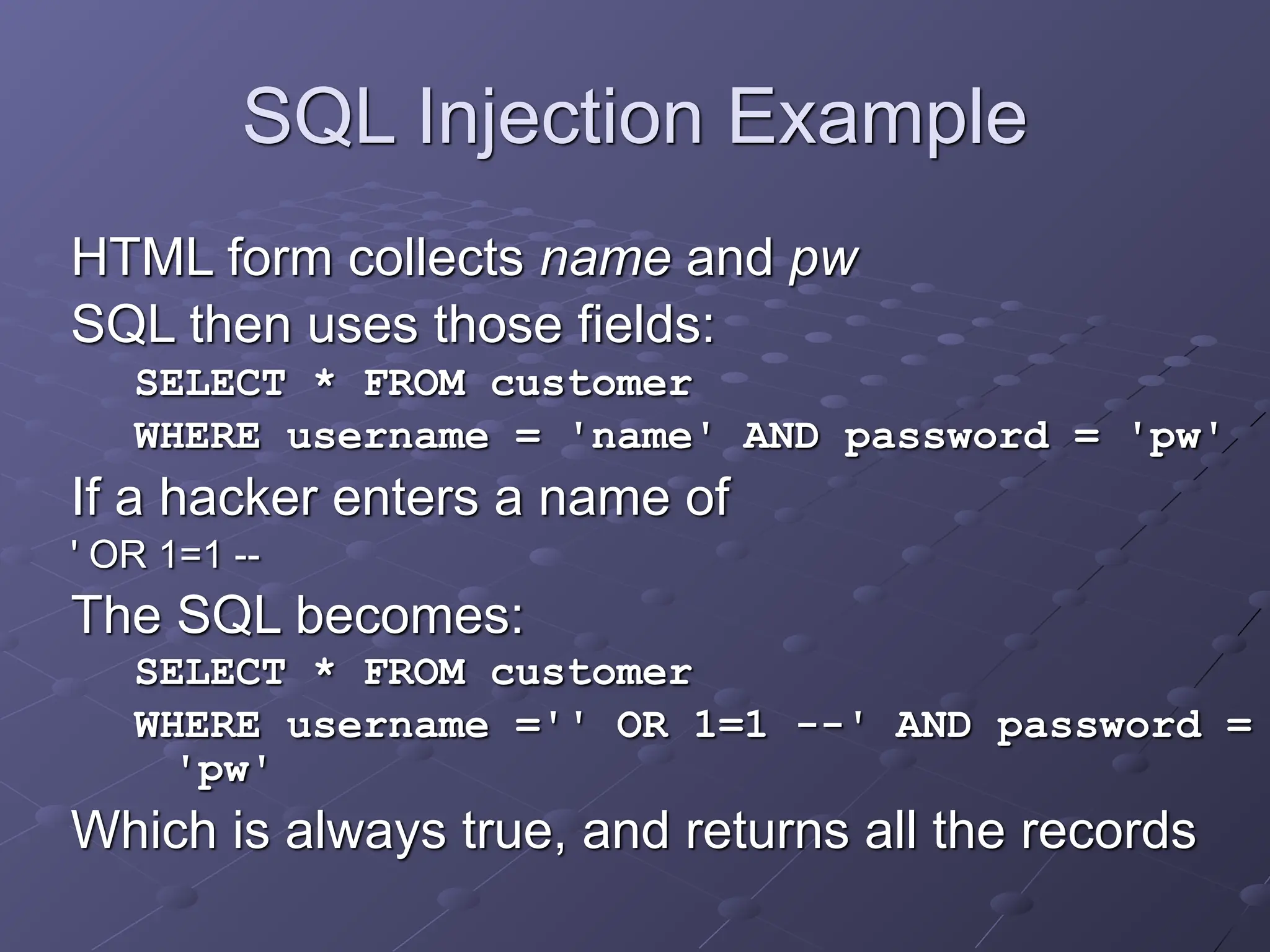 SQL Injection Example
HTML form collects name and pw
SQL then uses those fields:
SELECT * FROM customer
WHERE username = 'name' AND password = 'pw'
If a hacker enters a name of
' OR 1=1 --
The SQL becomes:
SELECT * FROM customer
WHERE username ='' OR 1=1 --' AND password =
'pw'
Which is always true, and returns all the records
 