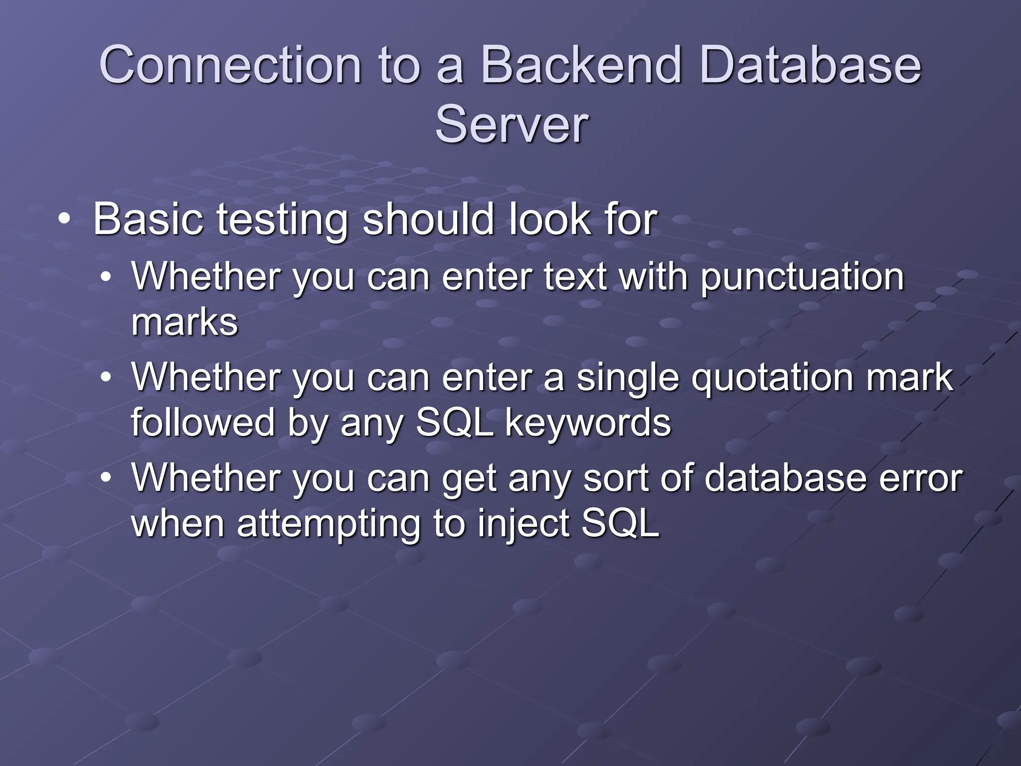 Connection to a Backend Database
Server
• Basic testing should look for
• Whether you can enter text with punctuation
marks
• Whether you can enter a single quotation mark
followed by any SQL keywords
• Whether you can get any sort of database error
when attempting to inject SQL
 