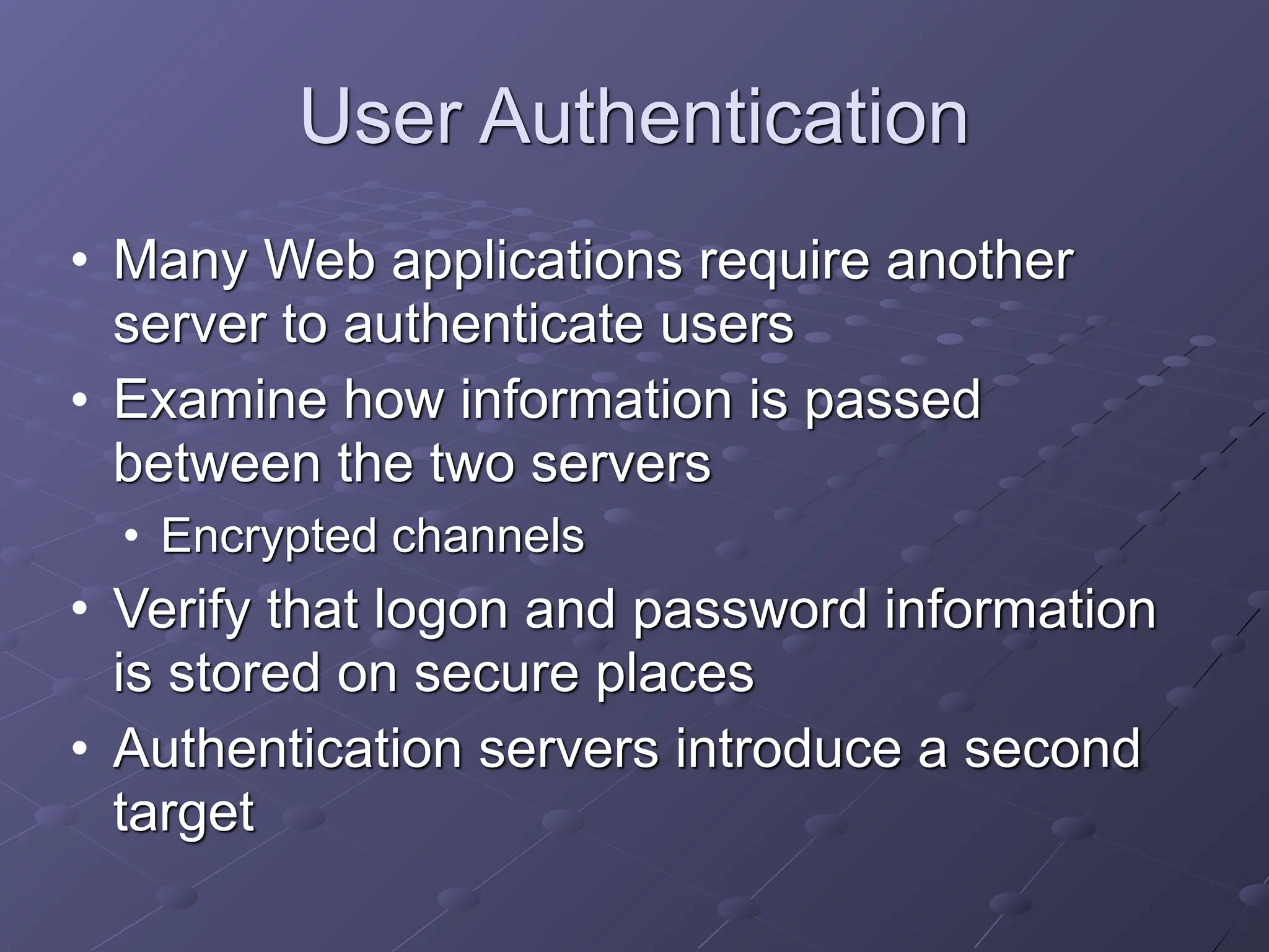 User Authentication
• Many Web applications require another
server to authenticate users
• Examine how information is passed
between the two servers
• Encrypted channels
• Verify that logon and password information
is stored on secure places
• Authentication servers introduce a second
target
 