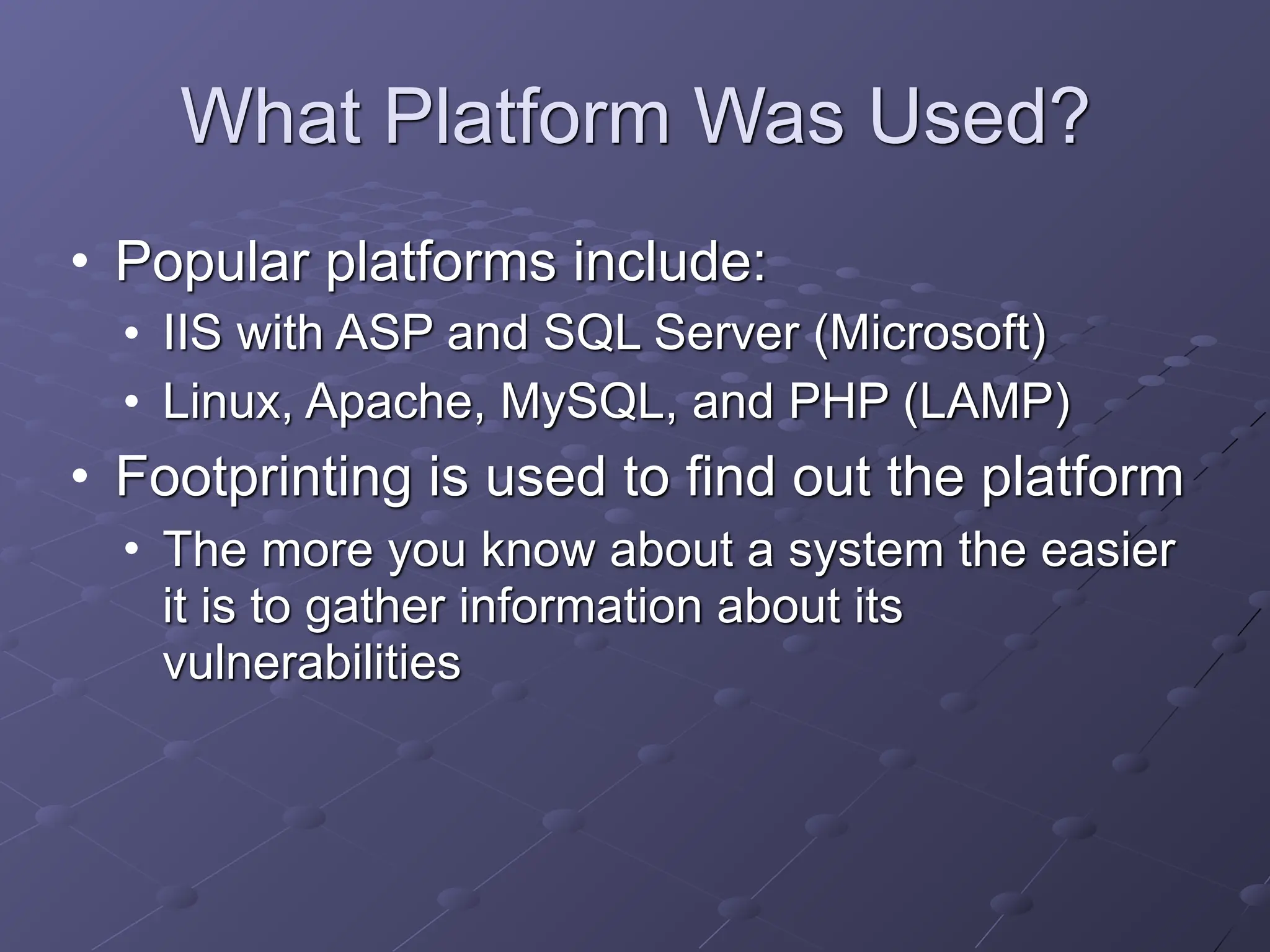 What Platform Was Used?
• Popular platforms include:
• IIS with ASP and SQL Server (Microsoft)
• Linux, Apache, MySQL, and PHP (LAMP)
• Footprinting is used to find out the platform
• The more you know about a system the easier
it is to gather information about its
vulnerabilities
 