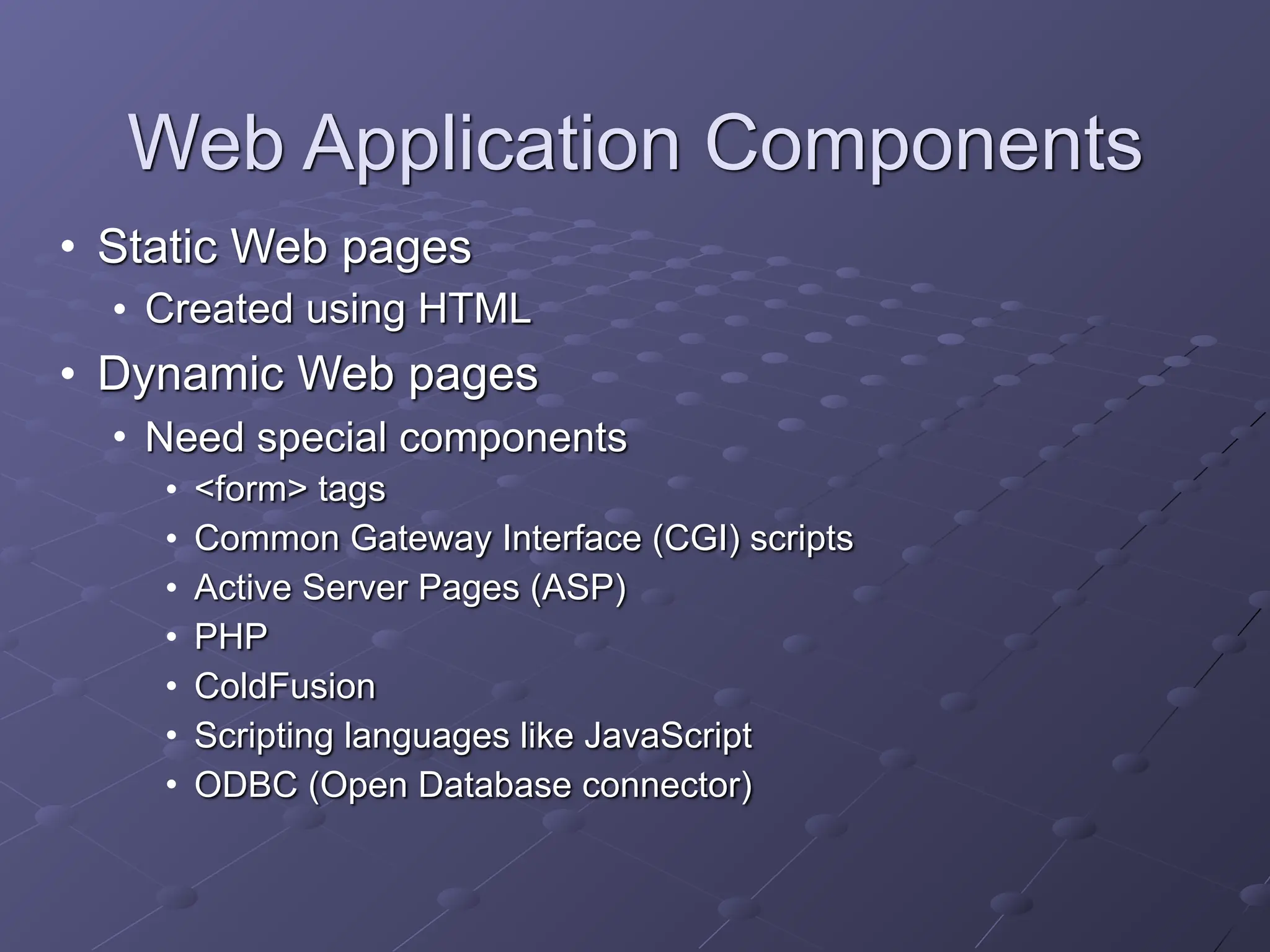 Web Application Components
• Static Web pages
• Created using HTML
• Dynamic Web pages
• Need special components
• <form> tags
• Common Gateway Interface (CGI) scripts
• Active Server Pages (ASP)
• PHP
• ColdFusion
• Scripting languages like JavaScript
• ODBC (Open Database connector)
 
