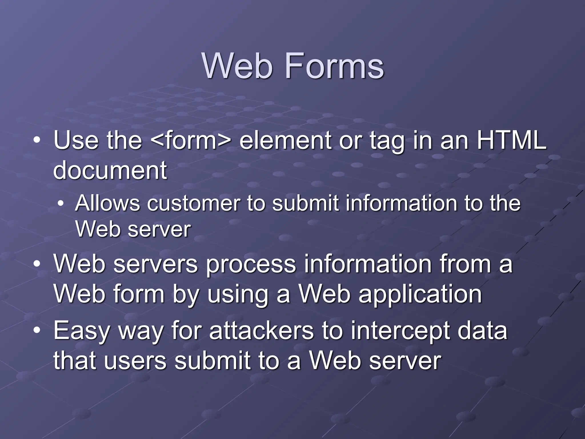 Web Forms
• Use the <form> element or tag in an HTML
document
• Allows customer to submit information to the
Web server
• Web servers process information from a
Web form by using a Web application
• Easy way for attackers to intercept data
that users submit to a Web server
 