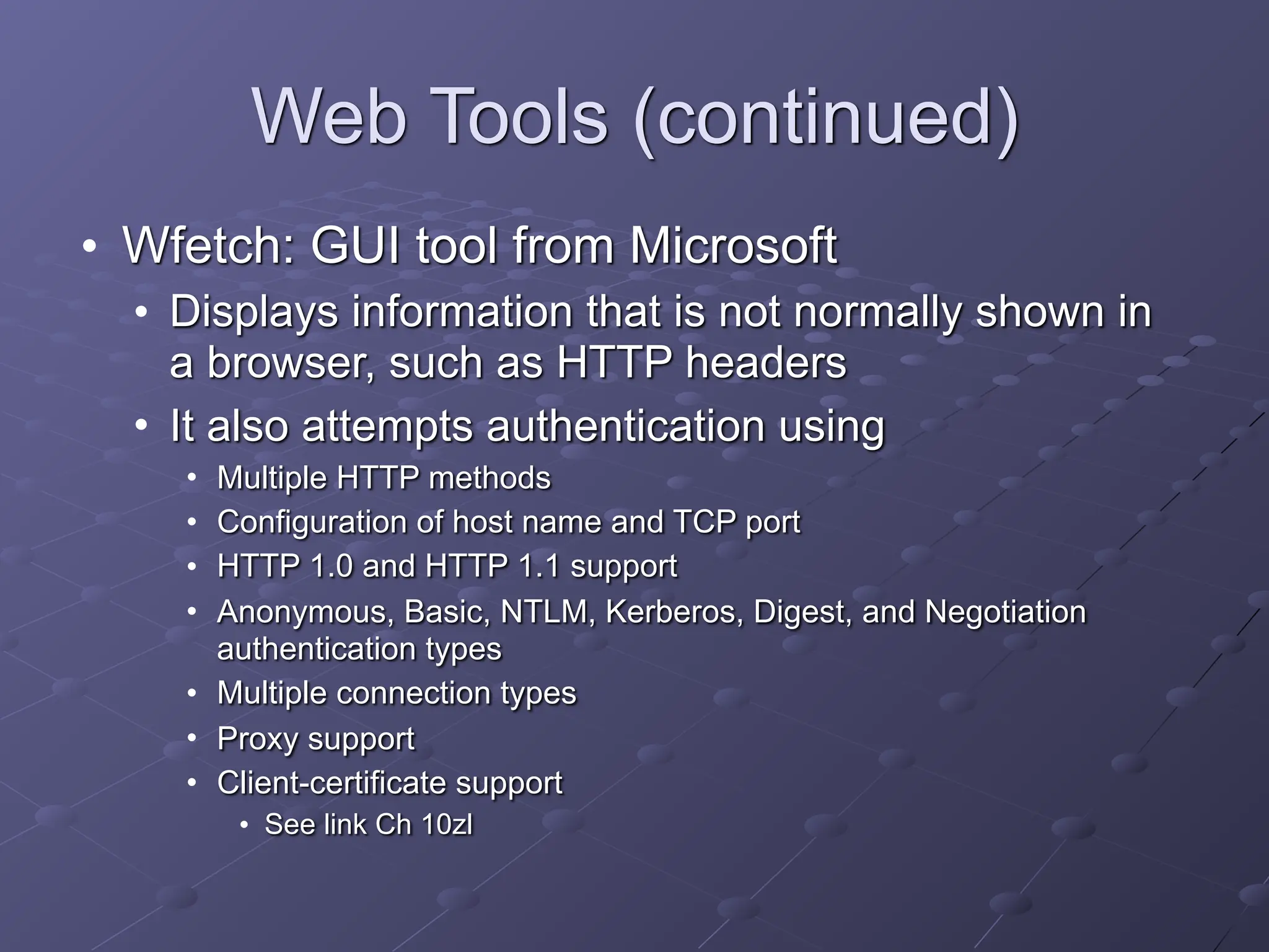 Web Tools (continued)
• Wfetch: GUI tool from Microsoft
• Displays information that is not normally shown in
a browser, such as HTTP headers
• It also attempts authentication using
• Multiple HTTP methods
• Configuration of host name and TCP port
• HTTP 1.0 and HTTP 1.1 support
• Anonymous, Basic, NTLM, Kerberos, Digest, and Negotiation
authentication types
• Multiple connection types
• Proxy support
• Client-certificate support
• See link Ch 10zl
 