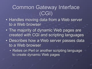 Common Gateway Interface
(CGI)
• Handles moving data from a Web server
to a Web browser
• The majority of dynamic Web pages are
created with CGI and scripting languages
• Describes how a Web server passes data
to a Web browser
• Relies on Perl or another scripting language
to create dynamic Web pages
 