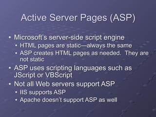 Active Server Pages (ASP)
• Microsoft’s server-side script engine
• HTML pages are static—always the same
• ASP creates HTML pages as needed. They are
not static
• ASP uses scripting languages such as
JScript or VBScript
• Not all Web servers support ASP
• IIS supports ASP
• Apache doesn’t support ASP as well
 