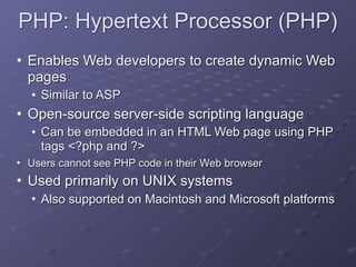 PHP: Hypertext Processor (PHP)
• Enables Web developers to create dynamic Web
pages
• Similar to ASP
• Open-source server-side scripting language
• Can be embedded in an HTML Web page using PHP
tags <?php and ?>
• Users cannot see PHP code in their Web browser
• Used primarily on UNIX systems
• Also supported on Macintosh and Microsoft platforms
 