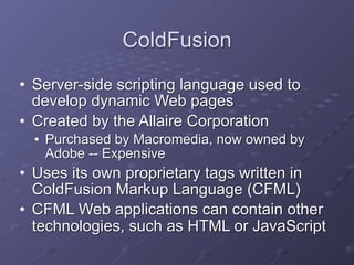 ColdFusion
• Server-side scripting language used to
develop dynamic Web pages
• Created by the Allaire Corporation
• Purchased by Macromedia, now owned by
Adobe -- Expensive
• Uses its own proprietary tags written in
ColdFusion Markup Language (CFML)
• CFML Web applications can contain other
technologies, such as HTML or JavaScript
 