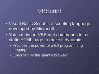 VBScript
• Visual Basic Script is a scripting language
developed by Microsoft
• You can insert VBScript commands into a
static HTML page to make it dynamic
• Provides the power of a full programming
language
• Executed by the client’s browser
 