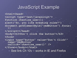 JavaScript Example
<html><head>
<script type="text/javascript">
function chastise_user(){
alert("So, you like breaking rules?")
document.getElementByld("cmdButton").focus(
)}
</script></head>
<body><h3>Don't click the button!</h3>
<form>
<input type="button" value="Don't Click!"
name="cmdButton"
onClick="chastise_user()" />
</form></body></html>
■ See link Ch 10v – works in IE and Firefox
 
