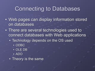 Connecting to Databases
• Web pages can display information stored
on databases
• There are several technologies used to
connect databases with Web applications
• Technology depends on the OS used
• ODBC
• OLE DB
• ADO
• Theory is the same
 