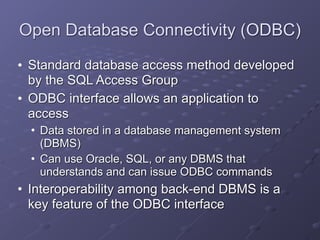Open Database Connectivity (ODBC)
• Standard database access method developed
by the SQL Access Group
• ODBC interface allows an application to
access
• Data stored in a database management system
(DBMS)
• Can use Oracle, SQL, or any DBMS that
understands and can issue ODBC commands
• Interoperability among back-end DBMS is a
key feature of the ODBC interface
 