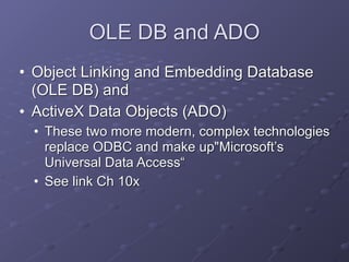 OLE DB and ADO
• Object Linking and Embedding Database
(OLE DB) and
• ActiveX Data Objects (ADO)
• These two more modern, complex technologies
replace ODBC and make up"Microsoft’s
Universal Data Access“
• See link Ch 10x
 
