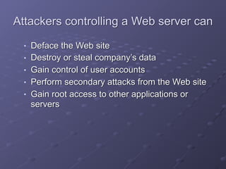 Attackers controlling a Web server can
■ Deface the Web site
■ Destroy or steal company’s data
■ Gain control of user accounts
■ Perform secondary attacks from the Web site
■ Gain root access to other applications or
servers
 