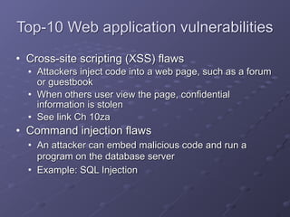 Top-10 Web application vulnerabilities
• Cross-site scripting (XSS) flaws
• Attackers inject code into a web page, such as a forum
or guestbook
• When others user view the page, confidential
information is stolen
• See link Ch 10za
• Command injection flaws
• An attacker can embed malicious code and run a
program on the database server
• Example: SQL Injection
 