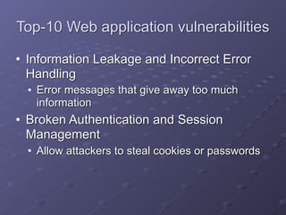 Top-10 Web application vulnerabilities
• Information Leakage and Incorrect Error
Handling
• Error messages that give away too much
information
• Broken Authentication and Session
Management
• Allow attackers to steal cookies or passwords
 