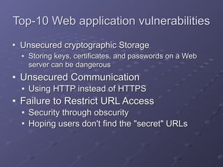 Top-10 Web application vulnerabilities
• Unsecured cryptographic Storage
• Storing keys, certificates, and passwords on a Web
server can be dangerous
• Unsecured Communication
• Using HTTP instead of HTTPS
• Failure to Restrict URL Access
• Security through obscurity
• Hoping users don't find the "secret" URLs
 