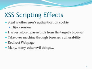 XSS Scripting Effects
● Steal another user's authentication cookie
● Hijack session
● Harvest stored passwords from the target's browser
● Take over machine through browser vulnerability
● Redirect Webpage
● Many, many other evil things…
51
 