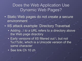Does the Web Application Use
Dynamic Web Pages?
• Static Web pages do not create a secure
environment
• IIS attack example: Directory Traversal
• Adding .. to a URL refers to a directory above
the Web page directory
• Early versions of IIS filtered out , but not
%c1%9c, which is a Unicode version of the
same character
• See link Ch 10 zh
 