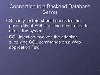 Connection to a Backend Database
Server
• Security testers should check for the
possibility of SQL injection being used to
attack the system
• SQL injection involves the attacker
supplying SQL commands on a Web
application field
 