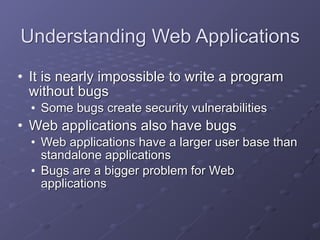 Understanding Web Applications
• It is nearly impossible to write a program
without bugs
• Some bugs create security vulnerabilities
• Web applications also have bugs
• Web applications have a larger user base than
standalone applications
• Bugs are a bigger problem for Web
applications
 