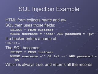 SQL Injection Example
HTML form collects name and pw
SQL then uses those fields:
SELECT * FROM customer
WHERE username = 'name' AND password = 'pw'
If a hacker enters a name of
' OR 1=1 --
The SQL becomes:
SELECT * FROM customer
WHERE username ='' OR 1=1 --' AND password =
'pw'
Which is always true, and returns all the records
 