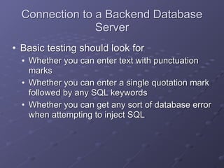 Connection to a Backend Database
Server
• Basic testing should look for
• Whether you can enter text with punctuation
marks
• Whether you can enter a single quotation mark
followed by any SQL keywords
• Whether you can get any sort of database error
when attempting to inject SQL
 