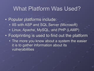 What Platform Was Used?
• Popular platforms include:
• IIS with ASP and SQL Server (Microsoft)
• Linux, Apache, MySQL, and PHP (LAMP)
• Footprinting is used to find out the platform
• The more you know about a system the easier
it is to gather information about its
vulnerabilities
 