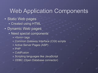 Web Application Components
• Static Web pages
• Created using HTML
• Dynamic Web pages
• Need special components
• <form> tags
• Common Gateway Interface (CGI) scripts
• Active Server Pages (ASP)
• PHP
• ColdFusion
• Scripting languages like JavaScript
• ODBC (Open Database connector)
 