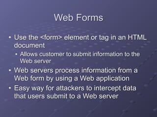 Web Forms
• Use the <form> element or tag in an HTML
document
• Allows customer to submit information to the
Web server
• Web servers process information from a
Web form by using a Web application
• Easy way for attackers to intercept data
that users submit to a Web server
 