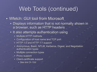 Web Tools (continued)
• Wfetch: GUI tool from Microsoft
• Displays information that is not normally shown in
a browser, such as HTTP headers
• It also attempts authentication using
• Multiple HTTP methods
• Configuration of host name and TCP port
• HTTP 1.0 and HTTP 1.1 support
• Anonymous, Basic, NTLM, Kerberos, Digest, and Negotiation
authentication types
• Multiple connection types
• Proxy support
• Client-certificate support
• See link Ch 10zl
 