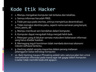 Kode Etik Hacker
 1. Mampu mengakses komputer tak terbatas dan totalitas.
 2. Semua informasi haruslah FREE.
 3.Tidak percaya pada otoritas, artinya memperluas desentralisasi.
 4.Tidak memakai identitas palsu, seperti nama samaran yang konyol,
umur, posisi, dll.
 5. Mampu membuat seni keindahan dalam komputer.
 6. Komputer dapat mengubah hidup menjadi lebih baik.
 7. Pekerjaan yang di lakukan semata-mata demi kebenaran informasi
yang harus disebar luaskan.
 8. Memegang teguh komitmen tidak membela dominasi ekonomi
industri software tertentu.
 9. Hacking adalah senjata mayoritas dalam perang melawan
pelanggaran batas teknologi komputer.
 10. Baik Hacking maupun Phreaking adalah satu-satunya jalan lain untuk
menyebarkan informasi pada massa agar tak gagap dalam komputer.
Cracker tidak memiliki kode etik apapun.
 