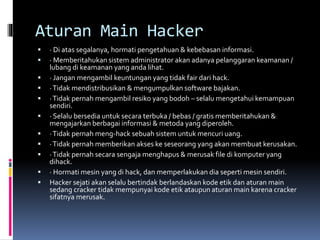Aturan Main Hacker
 · Di atas segalanya, hormati pengetahuan & kebebasan informasi.
 · Memberitahukan sistem administrator akan adanya pelanggaran keamanan /
lubang di keamanan yang anda lihat.
 · Jangan mengambil keuntungan yang tidak fair dari hack.
 ·Tidak mendistribusikan & mengumpulkan software bajakan.
 ·Tidak pernah mengambil resiko yang bodoh – selalu mengetahui kemampuan
sendiri.
 · Selalu bersedia untuk secara terbuka / bebas / gratis memberitahukan &
mengajarkan berbagai informasi & metoda yang diperoleh.
 ·Tidak pernah meng-hack sebuah sistem untuk mencuri uang.
 ·Tidak pernah memberikan akses ke seseorang yang akan membuat kerusakan.
 ·Tidak pernah secara sengaja menghapus & merusak file di komputer yang
dihack.
 · Hormati mesin yang di hack, dan memperlakukan dia seperti mesin sendiri.
 Hacker sejati akan selalu bertindak berlandaskan kode etik dan aturan main
sedang cracker tidak mempunyai kode etik ataupun aturan main karena cracker
sifatnya merusak.
 