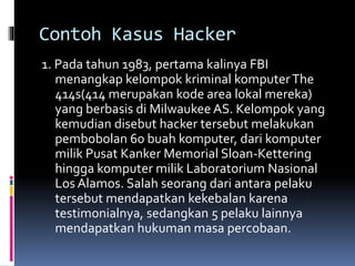 Contoh Kasus Hacker
1. Pada tahun 1983, pertama kalinya FBI
menangkap kelompok kriminal komputerThe
414s(414 merupakan kode area lokal mereka)
yang berbasis di Milwaukee AS. Kelompok yang
kemudian disebut hacker tersebut melakukan
pembobolan 60 buah komputer, dari komputer
milik Pusat Kanker Memorial Sloan-Kettering
hingga komputer milik Laboratorium Nasional
Los Alamos. Salah seorang dari antara pelaku
tersebut mendapatkan kekebalan karena
testimonialnya, sedangkan 5 pelaku lainnya
mendapatkan hukuman masa percobaan.
 
