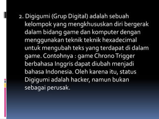 2. Digigumi (Grup Digital) adalah sebuah
kelompok yang mengkhususkan diri bergerak
dalam bidang game dan komputer dengan
menggunakan teknik teknik hexadecimal
untuk mengubah teks yang terdapat di dalam
game. Contohnya : game ChronoTrigger
berbahasa Inggris dapat diubah menjadi
bahasa Indonesia. Oleh karena itu, status
Digigumi adalah hacker, namun bukan
sebagai perusak.
 