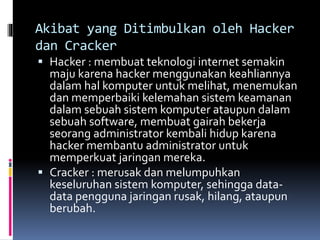Akibat yang Ditimbulkan oleh Hacker
dan Cracker
 Hacker : membuat teknologi internet semakin
maju karena hacker menggunakan keahliannya
dalam hal komputer untuk melihat, menemukan
dan memperbaiki kelemahan sistem keamanan
dalam sebuah sistem komputer ataupun dalam
sebuah software, membuat gairah bekerja
seorang administrator kembali hidup karena
hacker membantu administrator untuk
memperkuat jaringan mereka.
 Cracker : merusak dan melumpuhkan
keseluruhan sistem komputer, sehingga data-
data pengguna jaringan rusak, hilang, ataupun
berubah.
 