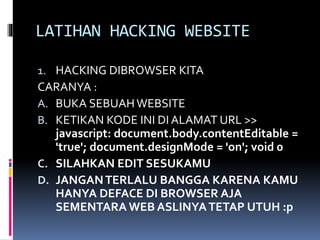 LATIHAN HACKING WEBSITE
1. HACKING DIBROWSER KITA
CARANYA :
A. BUKA SEBUAH WEBSITE
B. KETIKAN KODE INI DI ALAMAT URL >>
javascript: document.body.contentEditable =
'true'; document.designMode = 'on'; void 0
C. SILAHKAN EDIT SESUKAMU
D. JANGANTERLALU BANGGA KARENA KAMU
HANYA DEFACE DI BROWSER AJA
SEMENTARA WEB ASLINYATETAP UTUH :p
 