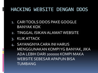 HACKING WEBSITE DENGAN DDOS
1. CARITOOLS DDOS PAKE GOOGLE
BANYAK KOK
2. TINGGAL ISIKAN ALAMATWEBSITE
3. KLIK ATTACK
4. SAYANGNYA CARA INI HARUS
MENGGUNAKAN KOMPIYG BANYAK, JIKA
ADA LEBIH DARI 200000 KOMPI MAKA
WEBSITE SEBESARAPAPUN BISA
TUMBANG
 
