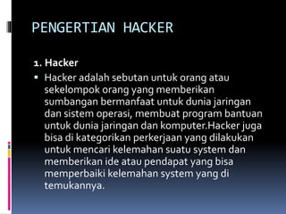 PENGERTIAN HACKER
1. Hacker
 Hacker adalah sebutan untuk orang atau
sekelompok orang yang memberikan
sumbangan bermanfaat untuk dunia jaringan
dan sistem operasi, membuat program bantuan
untuk dunia jaringan dan komputer.Hacker juga
bisa di kategorikan perkerjaan yang dilakukan
untuk mencari kelemahan suatu system dan
memberikan ide atau pendapat yang bisa
memperbaiki kelemahan system yang di
temukannya.
 