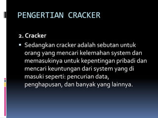 PENGERTIAN CRACKER
2. Cracker
 Sedangkan cracker adalah sebutan untuk
orang yang mencari kelemahan system dan
memasukinya untuk kepentingan pribadi dan
mencari keuntungan dari system yang di
masuki seperti: pencurian data,
penghapusan, dan banyak yang lainnya.
 