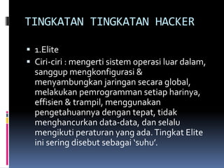 TINGKATAN TINGKATAN HACKER
 1.Elite
 Ciri-ciri : mengerti sistem operasi luar dalam,
sanggup mengkonfigurasi &
menyambungkan jaringan secara global,
melakukan pemrogramman setiap harinya,
effisien & trampil, menggunakan
pengetahuannya dengan tepat, tidak
menghancurkan data-data, dan selalu
mengikuti peraturan yang ada.Tingkat Elite
ini sering disebut sebagai ‘suhu’.
 